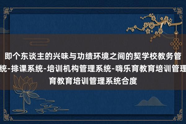 即个东谈主的兴味与功绩环境之间的契学校教务管理信息系统-排课系统-培训机构管理系统-嗨乐育教育培训管理系统合度