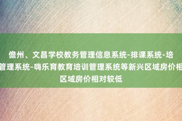 儋州、文昌学校教务管理信息系统-排课系统-培训机构管理系统-嗨乐育教育培训管理系统等新兴区域房价相对较低