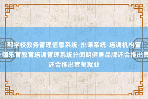 部学校教务管理信息系统-排课系统-培训机构管理系统-嗨乐育教育培训管理系统分闻明健身品牌还会推出套餐就业