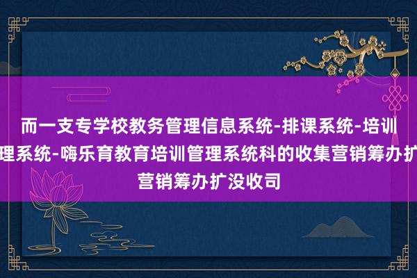 而一支专学校教务管理信息系统-排课系统-培训机构管理系统-嗨乐育教育培训管理系统科的收集营销筹办扩没收司